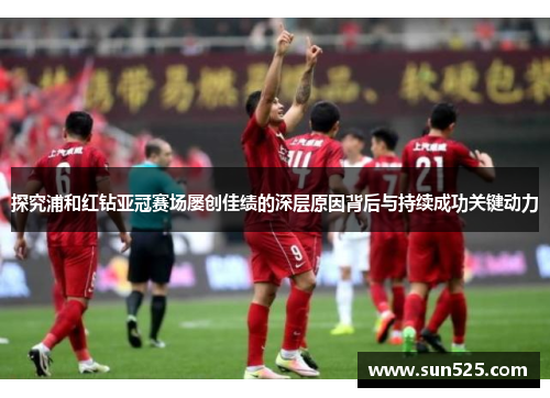 探究浦和红钻亚冠赛场屡创佳绩的深层原因背后与持续成功关键动力